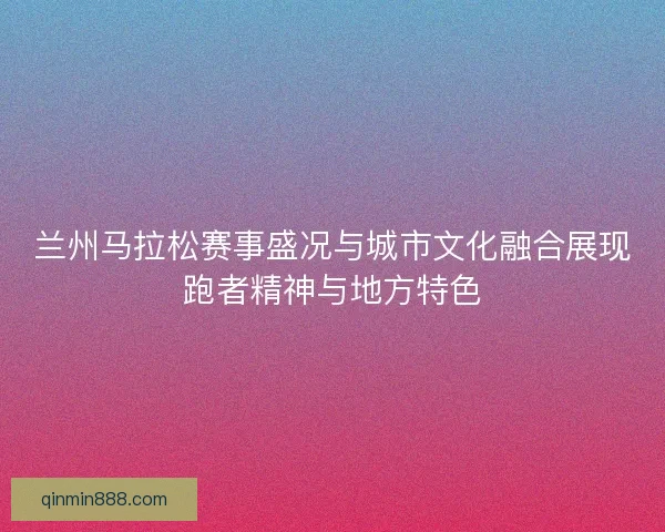 兰州马拉松赛事盛况与城市文化融合展现跑者精神与地方特色