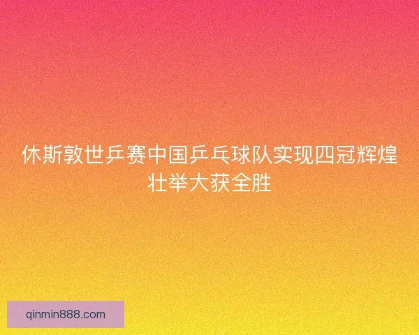 休斯敦世乒赛中国乒乓球队实现四冠辉煌壮举大获全胜