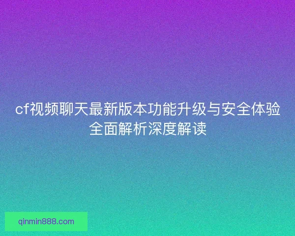 cf视频聊天最新版本功能升级与安全体验全面解析深度解读