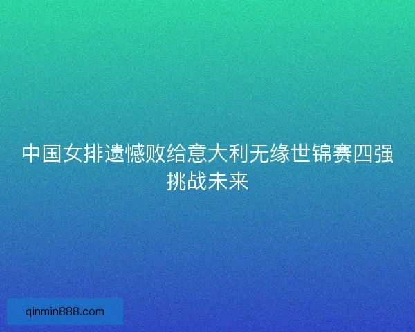 中国女排遗憾败给意大利无缘世锦赛四强挑战未来
