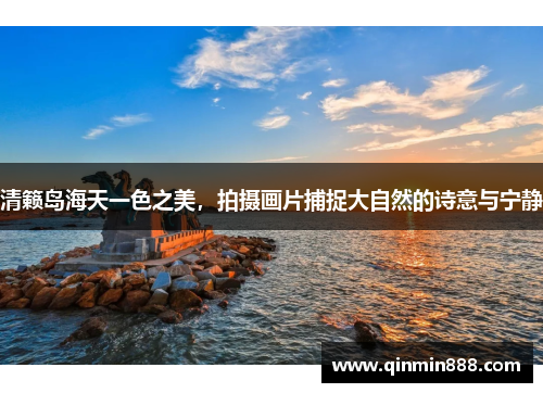 清籁岛海天一色之美，拍摄画片捕捉大自然的诗意与宁静